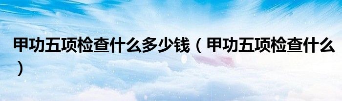 甲功五項(xiàng)檢查什么多少錢(qián)（甲功五項(xiàng)檢查什么）