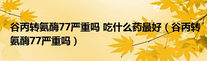 谷丙轉(zhuǎn)氨酶77嚴重嗎 吃什么藥最好（谷丙轉(zhuǎn)氨酶77嚴重嗎）