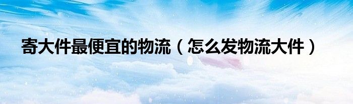 寄大件最便宜的物流（怎么發(fā)物流大件）