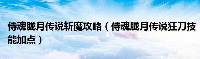 侍魂朧月傳說斬魔攻略（侍魂朧月傳說狂刀技能加點）