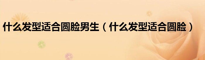 什么發(fā)型適合圓臉男生（什么發(fā)型適合圓臉）