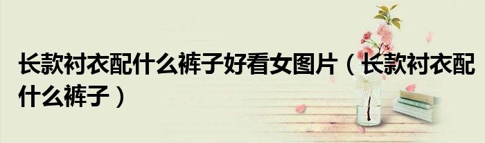 長款襯衣配什么褲子好看女圖片（長款襯衣配什么褲子）