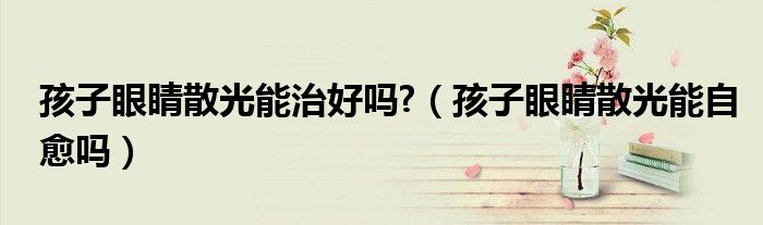 孩子眼睛散光能治好嗎?（孩子眼睛散光能自愈嗎）