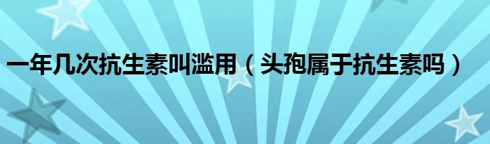 一年幾次抗生素叫濫用（頭孢屬于抗生素嗎）