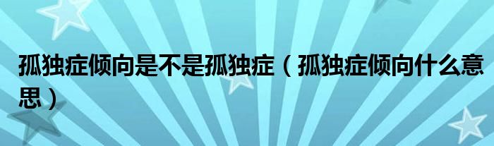 孤獨(dú)癥傾向是不是孤獨(dú)癥（孤獨(dú)癥傾向什么意思）