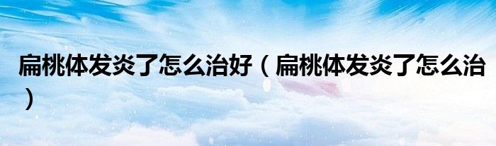 扁桃體發(fā)炎了怎么治好（扁桃體發(fā)炎了怎么治）