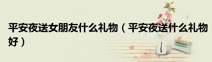 平安夜送女朋友什么禮物（平安夜送什么禮物好）