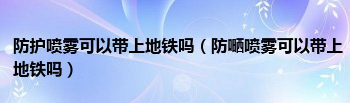防護(hù)噴霧可以帶上地鐵嗎（防嗮噴霧可以帶上地鐵嗎）
