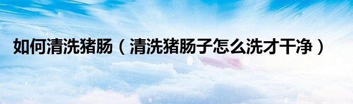 如何清洗豬腸（清洗豬腸子怎么洗才干凈）