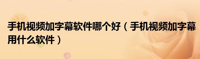 手機(jī)視頻加字幕軟件哪個(gè)好（手機(jī)視頻加字幕用什么軟件）
