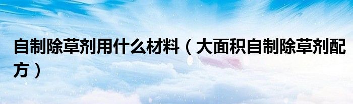 自制除草劑用什么材料（大面積自制除草劑配方）