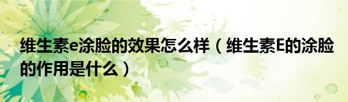 維生素e涂臉的效果怎么樣（維生素E的涂臉的作用是什么）