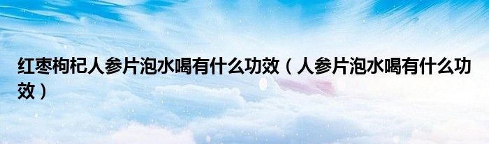 紅棗枸杞人參片泡水喝有什么功效（人參片泡水喝有什么功效）