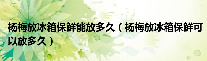 楊梅放冰箱保鮮能放多久（楊梅放冰箱保鮮可以放多久）