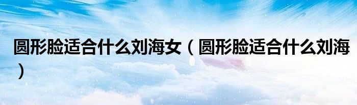 圓形臉適合什么劉海女（圓形臉適合什么劉海）