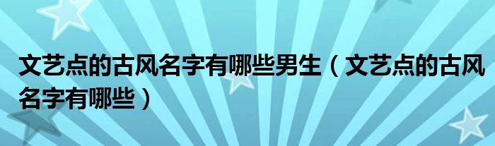 文藝點(diǎn)的古風(fēng)名字有哪些男生（文藝點(diǎn)的古風(fēng)名字有哪些）