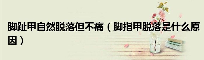腳趾甲自然脫落但不痛（腳指甲脫落是什么原因）