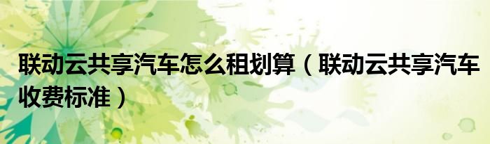 聯(lián)動云共享汽車怎么租劃算（聯(lián)動云共享汽車收費標(biāo)準）