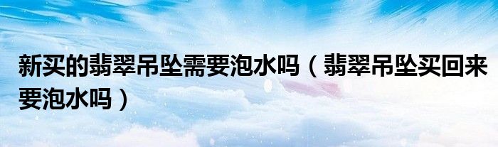 新買的翡翠吊墜需要泡水嗎（翡翠吊墜買回來要泡水嗎）