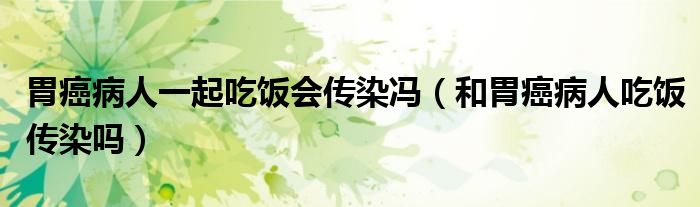 胃癌病人一起吃飯會(huì)傳染馮（和胃癌病人吃飯傳染嗎）