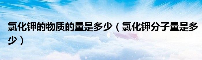 氯化鉀的物質(zhì)的量是多少（氯化鉀分子量是多少）
