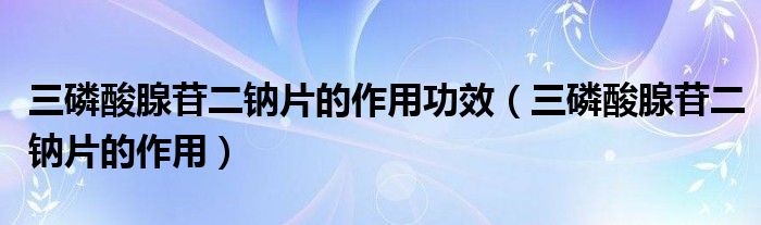 三磷酸腺苷二鈉片的作用功效（三磷酸腺苷二鈉片的作用）