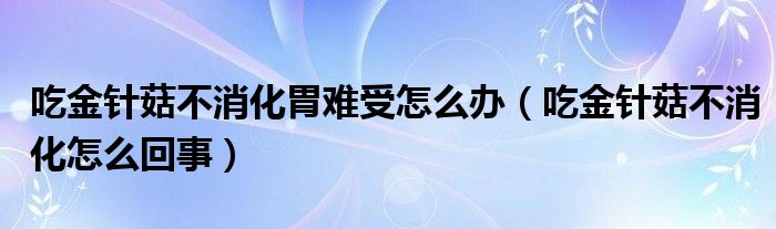 吃金針菇不消化胃難受怎么辦（吃金針菇不消化怎么回事）