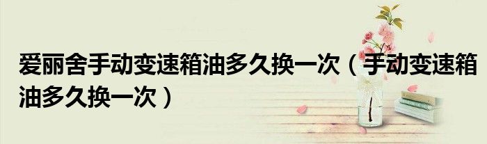 愛(ài)麗舍手動(dòng)變速箱油多久換一次（手動(dòng)變速箱油多久換一次）