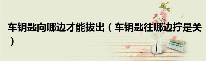 車鑰匙向哪邊才能拔出（車鑰匙往哪邊擰是關(guān)）