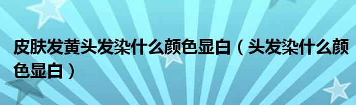 皮膚發(fā)黃頭發(fā)染什么顏色顯白（頭發(fā)染什么顏色顯白）