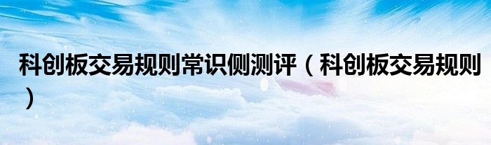 科創(chuàng)板交易規(guī)則常識(shí)側(cè)測評(píng)（科創(chuàng)板交易規(guī)則）