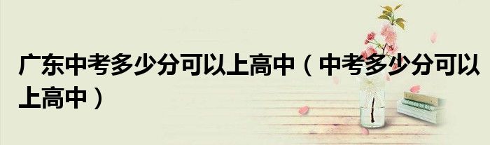 廣東中考多少分可以上高中（中考多少分可以上高中）