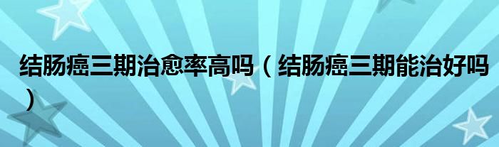 結(jié)腸癌三期治愈率高嗎（結(jié)腸癌三期能治好嗎）