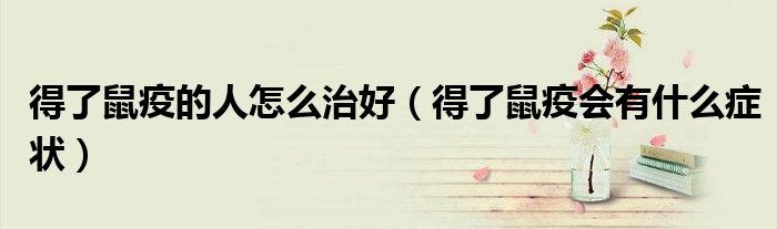 得了鼠疫的人怎么治好（得了鼠疫會有什么癥狀）