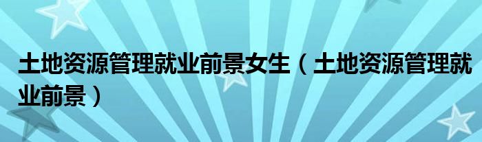 土地資源管理就業(yè)前景女生（土地資源管理就業(yè)前景）