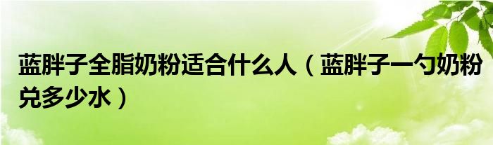藍(lán)胖子全脂奶粉適合什么人（藍(lán)胖子一勺奶粉兌多少水）