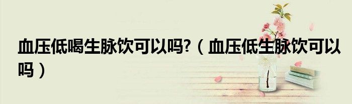 血壓低喝生脈飲可以嗎?（血壓低生脈飲可以嗎）