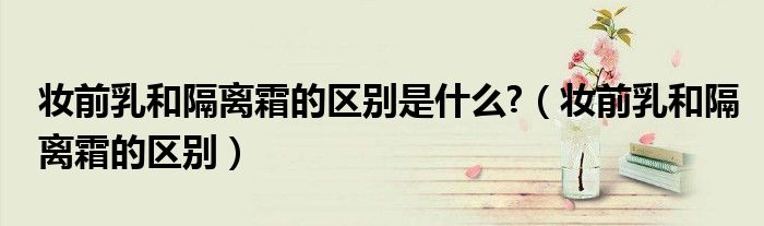 妝前乳和隔離霜的區(qū)別是什么?（妝前乳和隔離霜的區(qū)別）