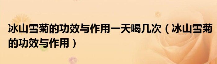 冰山雪菊的功效與作用一天喝幾次（冰山雪菊的功效與作用）