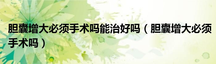 膽囊增大必須手術嗎能治好嗎（膽囊增大必須手術嗎）