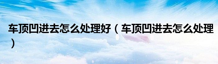車(chē)頂凹進(jìn)去怎么處理好（車(chē)頂凹進(jìn)去怎么處理）