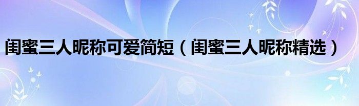 閨蜜三人昵稱可愛簡短（閨蜜三人昵稱精選）