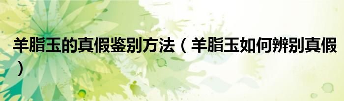 羊脂玉的真假鑒別方法（羊脂玉如何辨別真假）