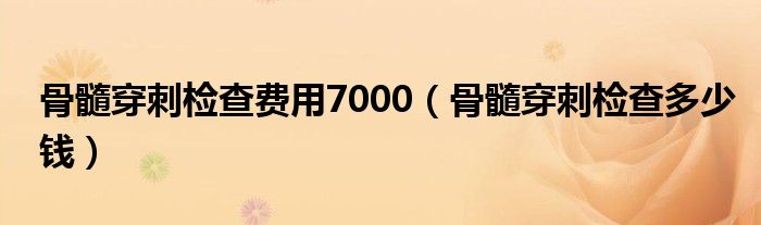 骨髓穿刺檢查費(fèi)用7000（骨髓穿刺檢查多少錢）