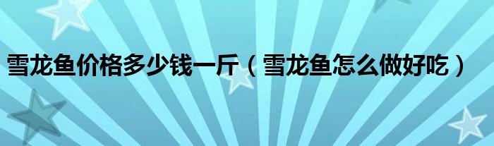 雪龍魚價格多少錢一斤（雪龍魚怎么做好吃）