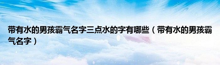 帶有水的男孩霸氣名字三點(diǎn)水的字有哪些（帶有水的男孩霸氣名字）