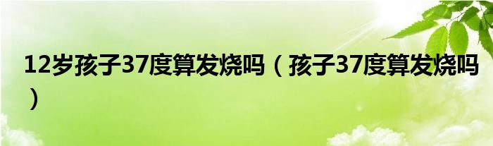 12歲孩子37度算發(fā)燒嗎（孩子37度算發(fā)燒嗎）