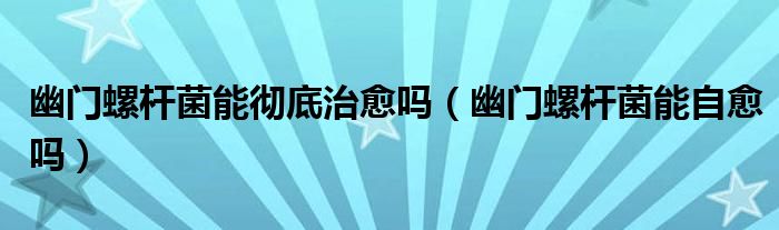 幽門螺桿菌能徹底治愈嗎（幽門螺桿菌能自愈嗎）