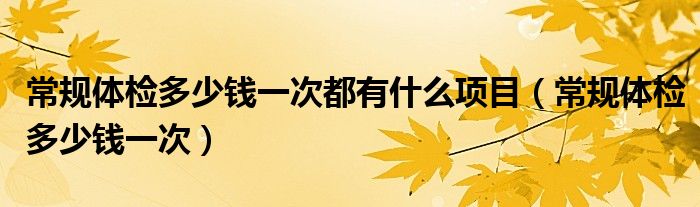 常規(guī)體檢多少錢一次都有什么項目（常規(guī)體檢多少錢一次）