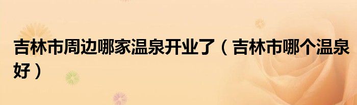 吉林市周邊哪家溫泉開業(yè)了（吉林市哪個(gè)溫泉好）